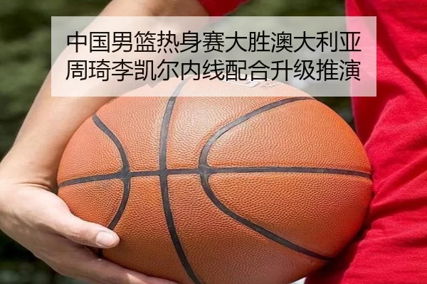 中国男篮热身赛大胜澳大利亚 周琦李凯尔内线配合升级推演