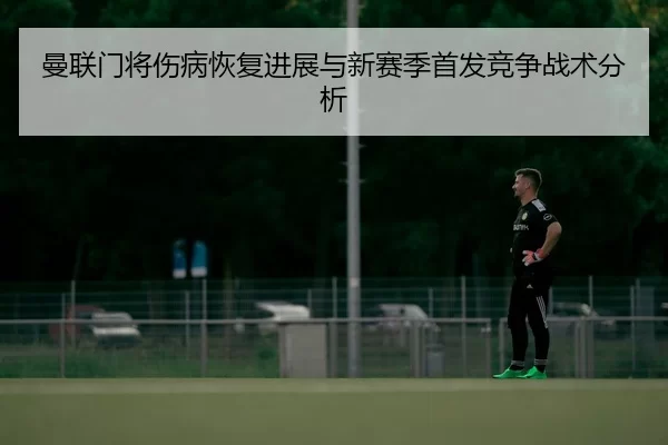 曼联门将伤病恢复进展与新赛季首发竞争战术分析
