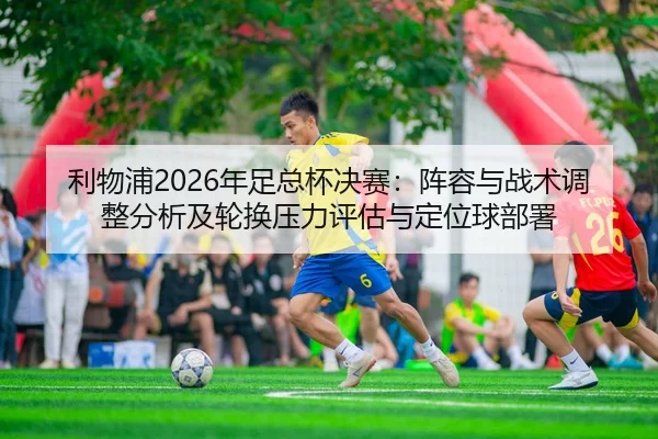 利物浦2026年足总杯决赛：阵容与战术调整分析及轮换压力评估与定位球部署