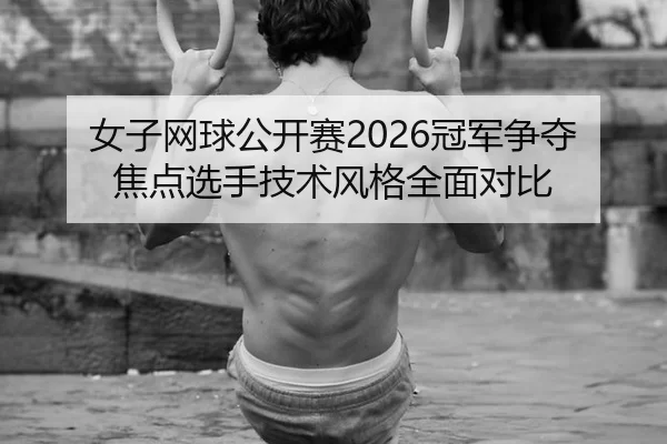 女子网球公开赛2026冠军争夺焦点选手技术风格全面对比