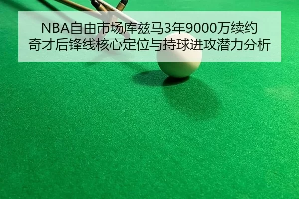 NBA自由市场库兹马3年9000万续约奇才后锋线核心定位与持球进攻潜力分析