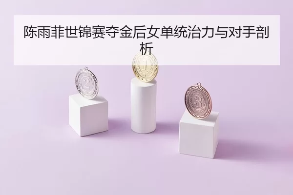 陈雨菲世锦赛夺金后女单统治力与对手剖析