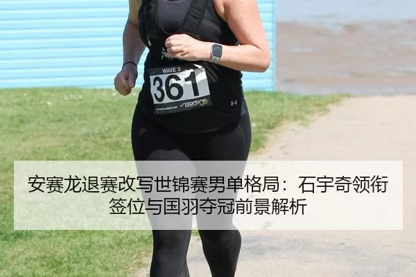 安赛龙退赛改写世锦赛男单格局：石宇奇领衔签位与国羽夺冠前景解析